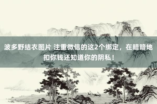 波多野结衣图片 注重微信的这2个绑定，在暗暗地扣你钱还知道你的阴私！