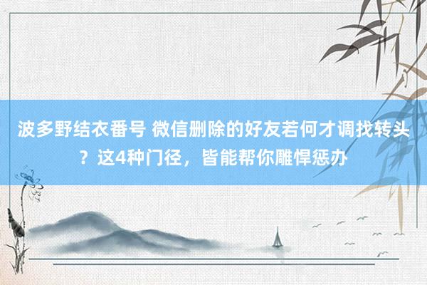 波多野结衣番号 微信删除的好友若何才调找转头？这4种门径，皆能帮你雕悍惩办