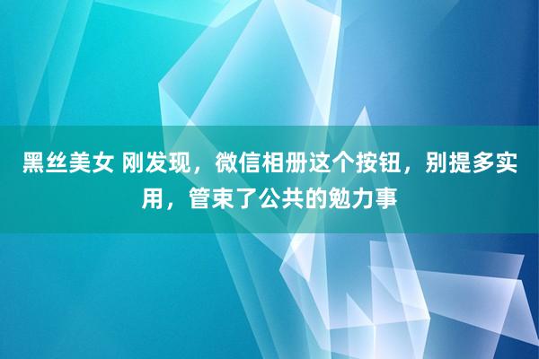 黑丝美女 刚发现，微信相册这个按钮，别提多实用，管束了公共的勉力事