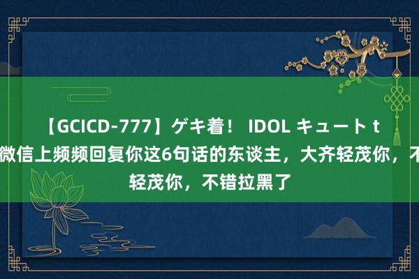 【GCICD-777】ゲキ着！ IDOL キュート the BEST 微信上频频回复你这6句话的东谈主，大齐轻茂你，不错拉黑了