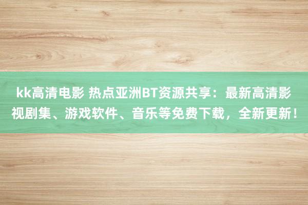 kk高清电影 热点亚洲BT资源共享：最新高清影视剧集、游戏软件、音乐等免费下载，全新更新！