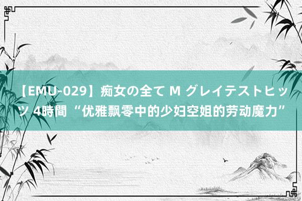 【EMU-029】痴女の全て M グレイテストヒッツ 4時間 “优雅飘零中的少妇空姐的劳动魔力”