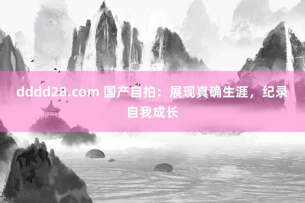 dddd28.com 国产自拍：展现真确生涯，纪录自我成长