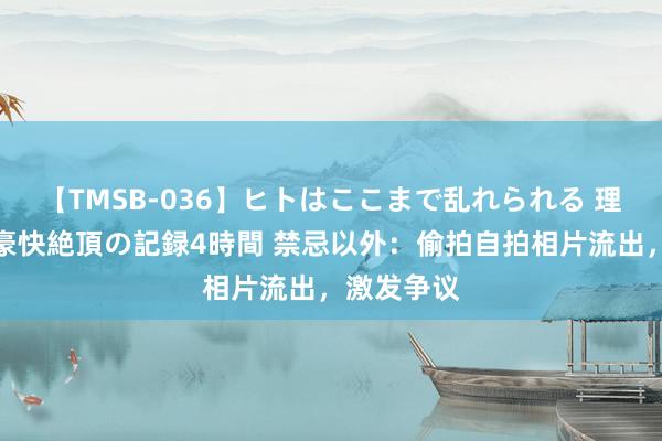 【TMSB-036】ヒトはここまで乱れられる 理性崩壊と豪快絶頂の記録4時間 禁忌以外：偷拍自拍相片流出，激发争议