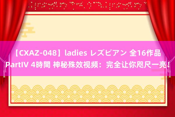 【CXAZ-048】ladies レズビアン 全16作品 PartIV 4時間 神秘殊效视频：完全让你咫尺一亮！