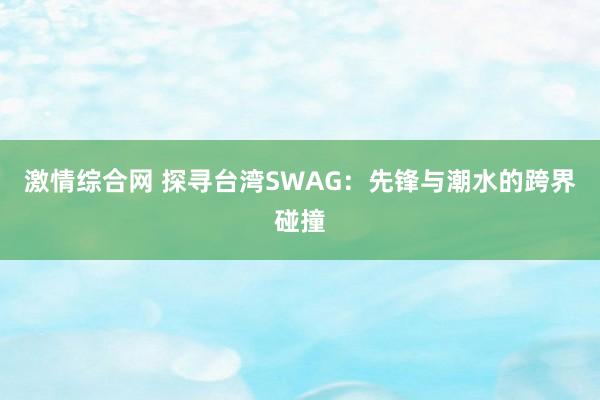 激情综合网 探寻台湾SWAG：先锋与潮水的跨界碰撞