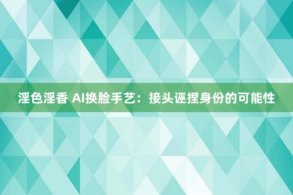 淫色淫香 AI换脸手艺：接头诬捏身份的可能性