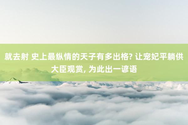 就去射 史上最纵情的天子有多出格? 让宠妃平躺供大臣观赏, 为此出一谚语