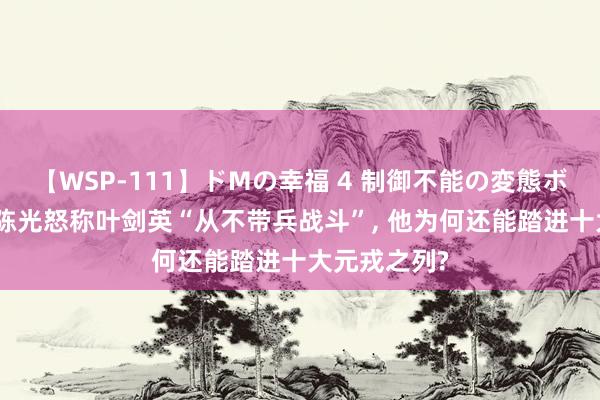 【WSP-111】ドMの幸福 4 制御不能の変態ボディ4時間 陈光怒称叶剑英“从不带兵战斗”, 他为何还能踏进十大元戎之列?