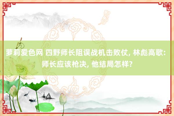 萝莉爱色网 四野师长阻误战机击败仗, 林彪高歌: 师长应该枪决, 他结局怎样?