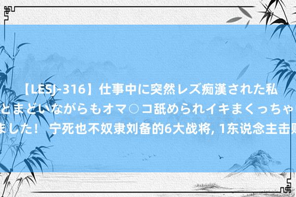 【LESJ-316】仕事中に突然レズ痴漢された私（ノンケ）初めての経験でとまどいながらもオマ○コ舐められイキまくっちゃいました！ 宁死也不奴隶刘备的6大战将, 1东说念主击败孙权, 一东说念主打服关羽!