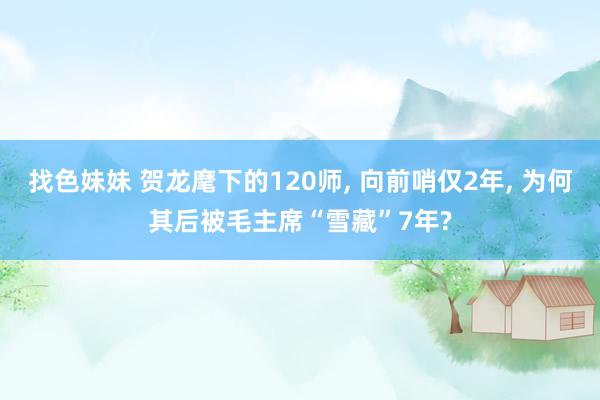 找色妹妹 贺龙麾下的120师, 向前哨仅2年, 为何其后被毛主席“雪藏”7年?