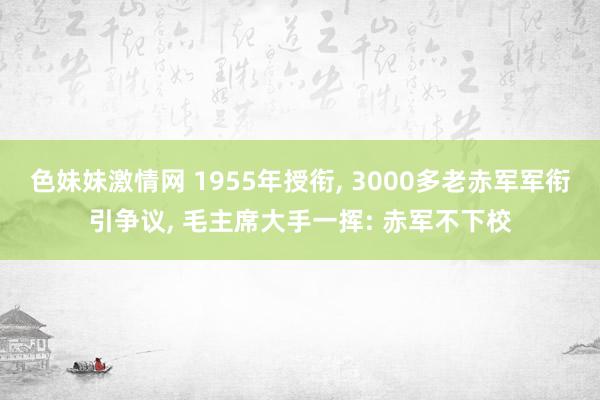 色妹妹激情网 1955年授衔, 3000多老赤军军衔引争议, 毛主席大手一挥: 赤军不下校