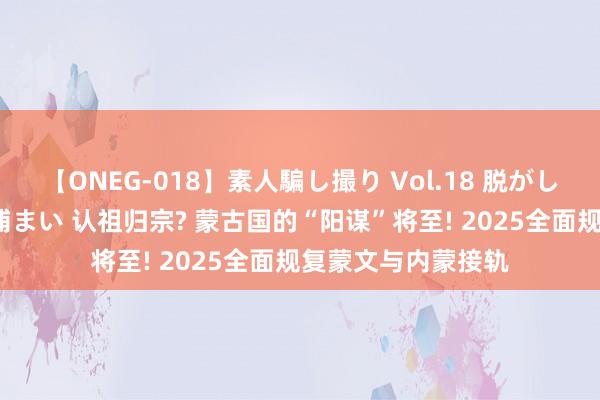 【ONEG-018】素人騙し撮り Vol.18 脱がし屋 美人限定。 三浦まい 认祖归宗? 蒙古国的“阳谋”将至! 2025全面规复蒙文与内蒙接轨