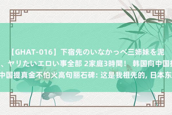 【GHAT-016】下宿先のいなかっぺ三姉妹を泥酔＆淫媚オイルでキメて、ヤリたいエロい事全部 2家庭3時間！ 韩国向中国提真金不怕火高句丽石碑: 这是我祖先的, 日本东说念主: 你能看懂吗?