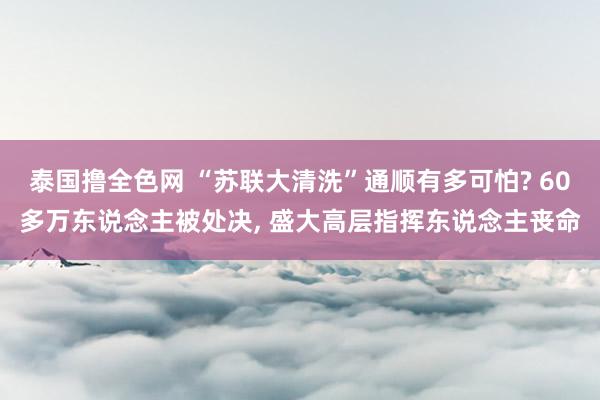 泰国撸全色网 “苏联大清洗”通顺有多可怕? 60多万东说念主被处决, 盛大高层指挥东说念主丧命