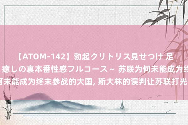 【ATOM-142】勃起クリトリス見せつけ 足コキ回春クリニック ～癒しの裏本番性感フルコース～ 苏联为何未能成为终末参战的大国, 斯大林的误判让苏联打光一代东说念主