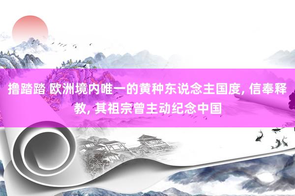 撸踏踏 欧洲境内唯一的黄种东说念主国度, 信奉释教, 其祖宗曾主动纪念中国