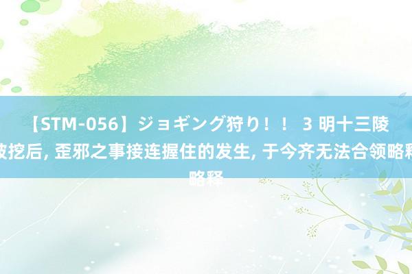 【STM-056】ジョギング狩り！！ 3 明十三陵被挖后, 歪邪之事接连握住的发生, 于今齐无法合领略释