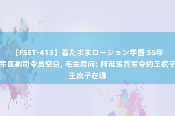 【FSET-413】着たままローション学園 55年北京军区副司令员空白, 毛主席问: 阿谁违背军令的王疯子在哪