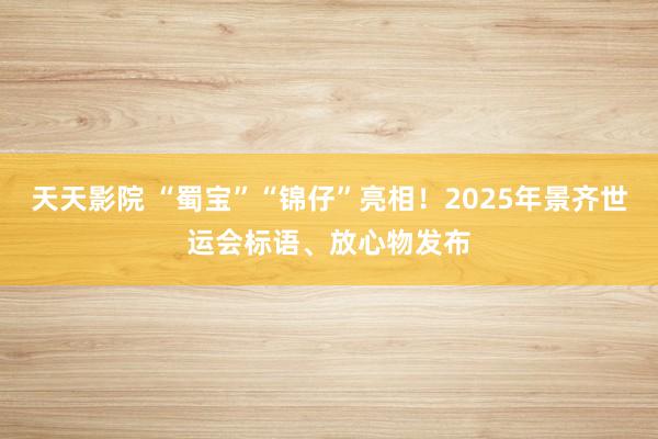 天天影院 “蜀宝”“锦仔”亮相！2025年景齐世运会标语、放心物发布