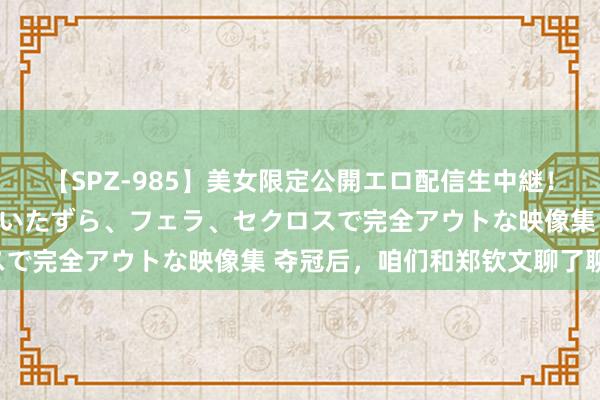 【SPZ-985】美女限定公開エロ配信生中継！素人娘、カップルたちがいたずら、フェラ、セクロスで完全アウトな映像集 夺冠后，咱们和郑钦文聊了聊！