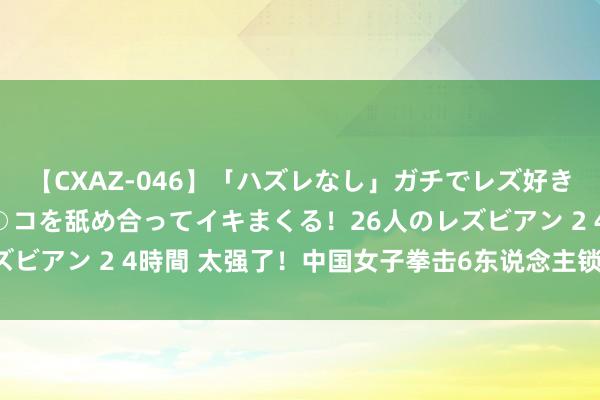 【CXAZ-046】「ハズレなし」ガチでレズ好きなお姉さんたちがオマ○コを舐め合ってイキまくる！26人のレズビアン 2 4時間 太强了！中国女子拳击6东说念主锁定5枚奖牌