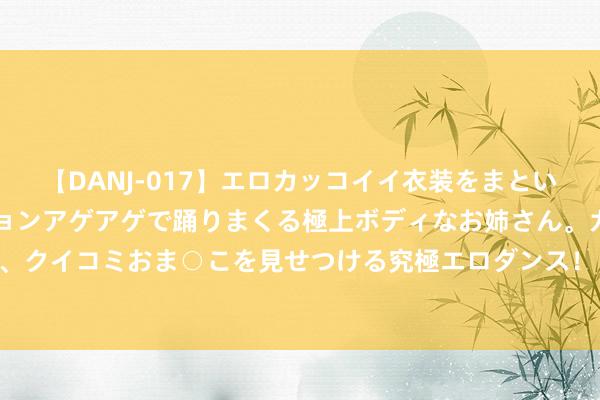 【DANJ-017】エロカッコイイ衣装をまとい、エグイポーズでテンションアゲアゲで踊りまくる極上ボディなお姉さん。ガンガンに腰を振り、クイコミおま○こを見せつける究極エロダンス！ 2 巴黎奥运会 | 窘境中  中国拍浮发出“奥运最强音”