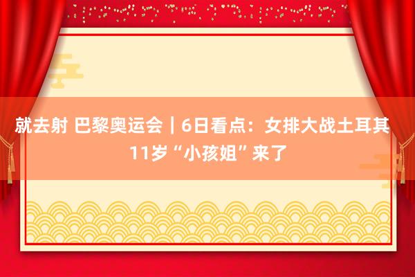 就去射 巴黎奥运会｜6日看点：女排大战土耳其  11岁“小孩姐”来了