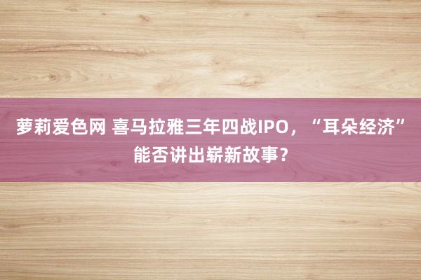 萝莉爱色网 喜马拉雅三年四战IPO，“耳朵经济”能否讲出崭新故事？