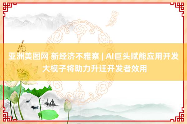 亚洲美图网 新经济不雅察 | AI巨头赋能应用开发 大模子将助力升迁开发者效用