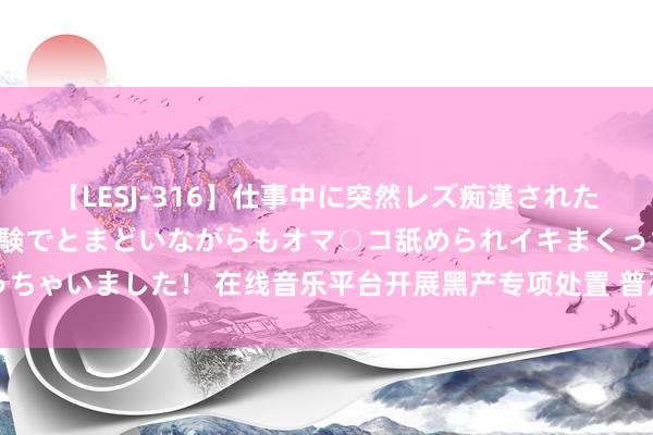 【LESJ-316】仕事中に突然レズ痴漢された私（ノンケ）初めての経験でとまどいながらもオマ○コ舐められイキまくっちゃいました！ 在线音乐平台开展黑产专项处置 普及对刷量活动的打击才气