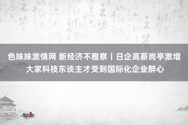 色妹妹激情网 新经济不雅察丨日企高薪岗亭激增 大家科技东谈主才受到国际化企业醉心