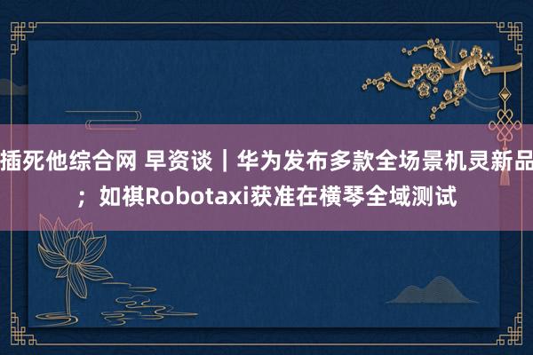 插死他综合网 早资谈｜华为发布多款全场景机灵新品；如祺Robotaxi获准在横琴全域测试