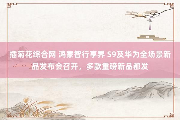 插菊花综合网 鸿蒙智行享界 S9及华为全场景新品发布会召开，多款重磅新品都发