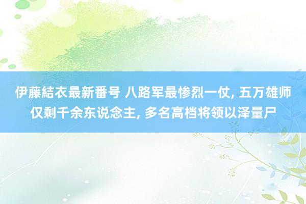 伊藤結衣最新番号 八路军最惨烈一仗, 五万雄师仅剩千余东说念主, 多名高档将领以泽量尸