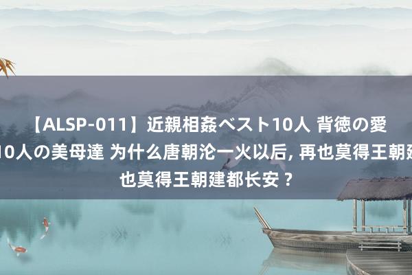 【ALSP-011】近親相姦ベスト10人 背徳の愛に溺れた10人の美母達 为什么唐朝沦一火以后, 再也莫得王朝建都长安 ?