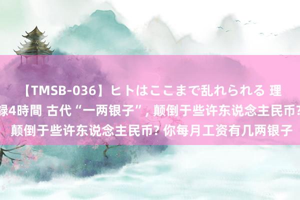 【TMSB-036】ヒトはここまで乱れられる 理性崩壊と豪快絶頂の記録4時間 古代“一两银子”, 颠倒于些许东说念主民币? 你每月工资有几两银子