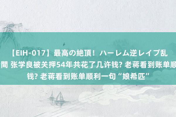 【EIH-017】最高の絶頂！ハーレム逆レイプ乱交スペシャル8時間 张学良被关押54年共花了几许钱? 老蒋看到账单顺利一句“娘希匹”