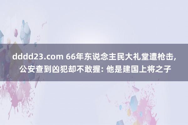 dddd23.com 66年东说念主民大礼堂遭枪击, 公安查到凶犯却不敢握: 他是建国上将之子