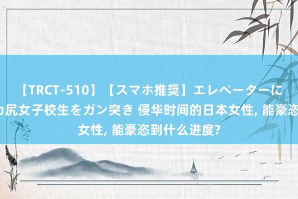 【TRCT-510】【スマホ推奨】エレベーターに挟まれたデカ尻女子校生をガン突き 侵华时间的日本女性, 能豪恣到什么进度?