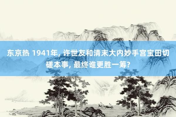 东京热 1941年, 许世友和清末大内妙手宫宝田切磋本事, 最终谁更胜一筹?