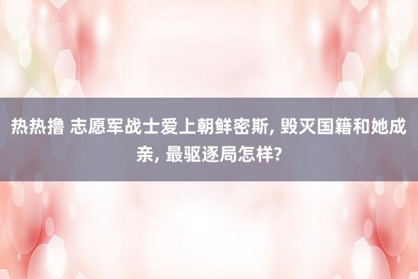 热热撸 志愿军战士爱上朝鲜密斯, 毁灭国籍和她成亲, 最驱逐局怎样?