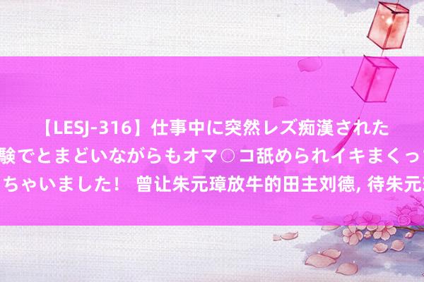 【LESJ-316】仕事中に突然レズ痴漢された私（ノンケ）初めての経験でとまどいながらもオマ○コ舐められイキまくっちゃいました！ 曾让朱元璋放牛的田主刘德, 待朱元璋当上天子后, 下场如何?