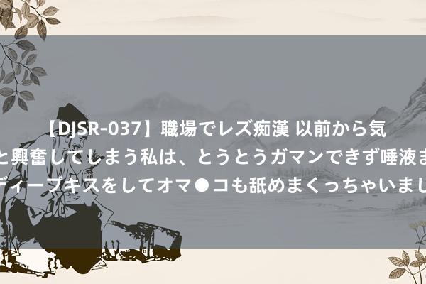 【DJSR-037】職場でレズ痴漢 以前から気になるあの娘を見つけると興奮してしまう私は、とうとうガマンできず唾液まみれでディープキスをしてオマ●コも舐めまくっちゃいました！！ 李永生为什么要散去大椿功