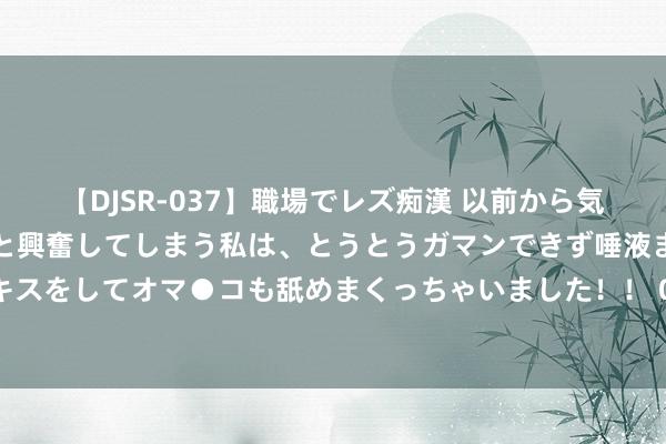 【DJSR-037】職場でレズ痴漢 以前から気になるあの娘を見つけると興奮してしまう私は、とうとうガマンできず唾液まみれでディープキスをしてオマ●コも舐めまくっちゃいました！！ 085期胡亚楠双色球预测奖号：三区定位分析