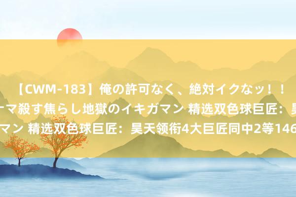 【CWM-183】俺の許可なく、絶対イクなッ！！！！！ 2 早漏オンナをナマ殺す焦らし地獄のイキガマン 精选双色球巨匠：昊天领衔4大巨匠同中2等146万