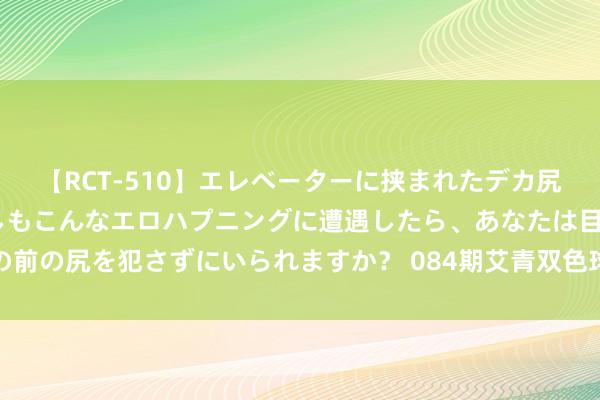 【RCT-510】エレベーターに挟まれたデカ尻女子校生をガン突き もしもこんなエロハプニングに遭遇したら、あなたは目の前の尻を犯さずにいられますか？ 084期艾青双色球瞻望奖号：近两周三区走势