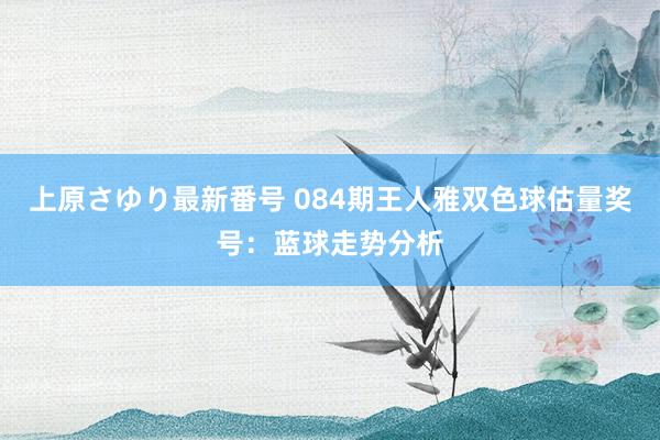 上原さゆり最新番号 084期王人雅双色球估量奖号：蓝球走势分析