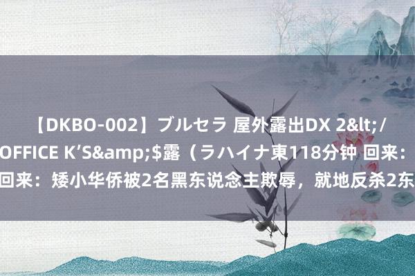 【DKBO-002】ブルセラ 屋外露出DX 2</a>2006-03-16OFFICE K’S&$露（ラハイナ東118分钟 回来：矮小华侨被2名黑东说念主欺辱，就地反杀2东说念主，身份曝光才知其横蛮